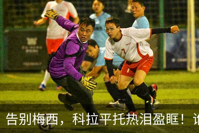 告别梅西，科拉平托热泪盈眶！谁不感动岂非“有问题”？